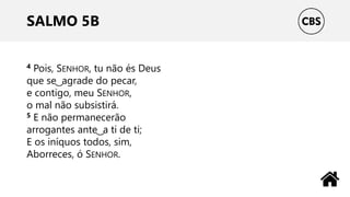 SALMO 5B
4 Pois, SENHOR, tu não és Deus
que se ͜ agrade do pecar,
e contigo, meu SENHOR,
o mal não subsistirá.
5 E não permanecerão
arrogantes ante ͜ a ti de ti;
E os iníquos todos, sim,
Aborreces, ó SENHOR.
 