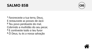 SALMO 85B
1 Favoreceste a tua terra, Deus,
E restauraste as posses de Jacó
2 Teu povo perdoaste do mal,
Cobrindo a multidão do seu pecar,
3 E contiveste todo o teu furor
4 Ó Deus, tu és a nossa salvação
 