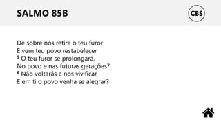 SALMO 85B
De sobre nós retira o teu furor
E vem teu povo restabelecer
5 O teu furor se prolongará,
No povo e nas futuras gerações?
6 Não voltarás a nos vivificar,
E em ti o povo venha se alegrar?
 