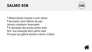 SALMO 85B
7 Misericórdia mostra e vem salvar
8 Escutarei, pois falarás de paz
Jamais cometam insensatez
9 A salvação dos justos perto está
Sim, tua salvação bem perto está
Pra que tua glória assista a terra, ó Deus
 