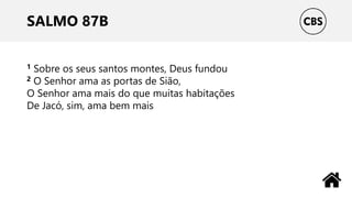 SALMO 87B
1 Sobre os seus santos montes, Deus fundou
2 O Senhor ama as portas de Sião,
O Senhor ama mais do que muitas habitações
De Jacó, sim, ama bem mais
 