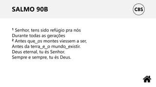 SALMO 90B
1 Senhor, tens sido refúgio pra nós
Durante todas as gerações
2 Antes que ͜ os montes viessem a ser,
Antes da terra ͜ e ͜ o mundo ͜ existir.
Deus eternal, tu és Senhor.
Sempre e sempre, tu és Deus.
 