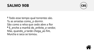 SALMO 90B
5 Todo esse tempo qual torrentes são.
Tu as arrastas como ͜ o dormir.
São como a relva que cedo abre a flor
6 E ͜ enche a manhã de ͜ enfeite ͜ e verdor,
Mas, quando ͜ a tarde chega ͜ ao fim,
Murcha e seca se tornou.
 