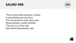 SALMO 90B
7 Pois consumidos estamos, ó Deus,
E conturbados por teu furor
8 Em tua presença está nosso mal.
Nosso pecado ͜ oculto também
9 Na tua ira ͜ os dias vão
Qual breve pensamento, são
 