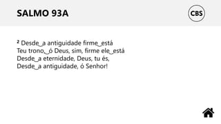 SALMO 93A
2 Desde ͜ a antiguidade firme ͜ está
Teu trono, ͜ ó Deus, sim, firme ele ͜ está
Desde ͜ a eternidade, Deus, tu és,
Desde ͜ a antiguidade, ó Senhor!
 