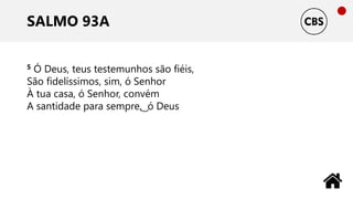 SALMO 93A
5 Ó Deus, teus testemunhos são fiéis,
São fidelíssimos, sim, ó Senhor
À tua casa, ó Senhor, convém
A santidade para sempre, ͜ ó Deus
 