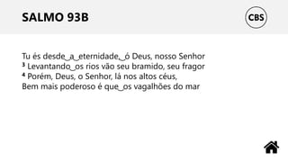 SALMO 93B
Tu és desde ͜ a ͜ eternidade, ͜ ó Deus, nosso Senhor
3 Levantando ͜ os rios vão seu bramido, seu fragor
4 Porém, Deus, o Senhor, lá nos altos céus,
Bem mais poderoso é que ͜ os vagalhões do mar
 