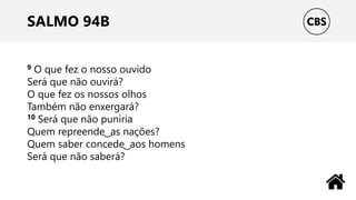SALMO 94B
9 O que fez o nosso ouvido
Será que não ouvirá?
O que fez os nossos olhos
Também não enxergará?
10 Será que não puniria
Quem repreende ͜ as nações?
Quem saber concede ͜ aos homens
Será que não saberá?
 