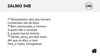 SALMO 94B
11 Pensamentos vãos dos homens
Conhecidos são de Deus
12 Bem-aventurado ͜ o homem
A quem dás a correção
E ͜ a quem tua lei ensinas
13 Dando ͜ alívio ͜ em dias maus
Até que se abra ͜ a cova
Para ͜ o ímpio, transgressor.
 
