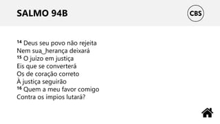 SALMO 94B
14 Deus seu povo não rejeita
Nem sua ͜ herança deixará
15 O juízo em justiça
Eis que se converterá
Os de coração correto
À justiça seguirão
16 Quem a meu favor comigo
Contra os ímpios lutará?
 