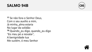SALMO 94B
17 Se não fora o Senhor Deus,
Com o seu auxílio a mim,
Já minha ͜ alma estaria
No lugar da solidão
18 Quando ͜ eu digo, quando ͜ eu digo
“Eis meu pé a resvalar”,
A benignidade tua
Me sustém, ó meu Senhor
 