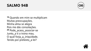 SALMO 94B
19 Quando em mim se multiplicam
Muitas preocupações,
Minha alma se alegra
Pois me dás consolações.
20 Pode ͜ acaso ͜ associar-se
Junto ͜ a ti o trono mau,
O qual forja ͜ a ͜ iniquidade,
Tendo por pretexto ͜ a lei?
 