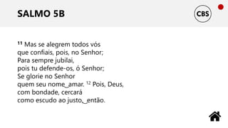 SALMO 5B
11 Mas se alegrem todos vós
que confiais, pois, no Senhor;
Para sempre jubilai,
pois tu defende-os, ó Senhor;
Se glorie no Senhor
quem seu nome ͜ amar. 12 Pois, Deus,
com bondade, cercará
como escudo ao justo, ͜ então.
 
