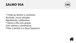 SALMO 95A
1 Vinde ao Senhor e cantemos
Rochedo, nosso salvador
Rejubilando, celebremos
2 Vamos a Ele com graças,
Com salmos a comemorar,
3 Pois o Senhor é o Deus Supremo!
 