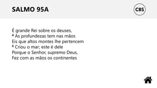 SALMO 95A
É grande Rei sobre os deuses,
4 As profundezas tem nas mãos
Eis que altos montes lhe pertencem
5 Criou o mar; este é dele
Porque o Senhor, supremo Deus,
Fez com as mãos os continentes
 