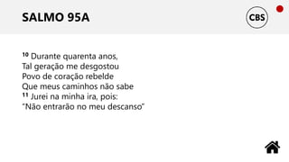 SALMO 95A
10 Durante quarenta anos,
Tal geração me desgostou
Povo de coração rebelde
Que meus caminhos não sabe
11 Jurei na minha ira, pois:
“Não entrarão no meu descanso”
 