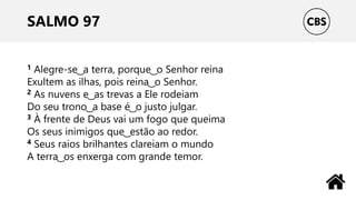 SALMO 97
1 Alegre-se ͜ a terra, porque ͜ o Senhor reina
Exultem as ilhas, pois reina ͜ o Senhor.
2 As nuvens e ͜ as trevas a Ele rodeiam
Do seu trono ͜ a base é ͜ o justo julgar.
3 À frente de Deus vai um fogo que queima
Os seus inimigos que ͜ estão ao redor.
4 Seus raios brilhantes clareiam o mundo
A terra ͜ os enxerga com grande temor.
 