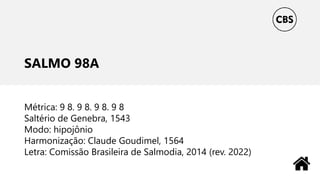 SALMO 98A
Métrica: 9 8. 9 8. 9 8. 9 8
Saltério de Genebra, 1543
Modo: hipojônio
Harmonização: Claude Goudimel, 1564
Letra: Comissão Brasileira de Salmodia, 2014 (rev. 2022)
 
