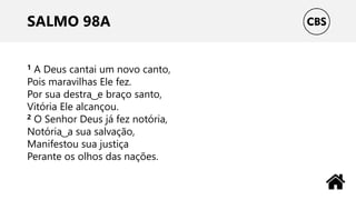 SALMO 98A
1 A Deus cantai um novo canto,
Pois maravilhas Ele fez.
Por sua destra ͜ e braço santo,
Vitória Ele alcançou.
2 O Senhor Deus já fez notória,
Notória ͜ a sua salvação,
Manifestou sua justiça
Perante os olhos das nações.
 