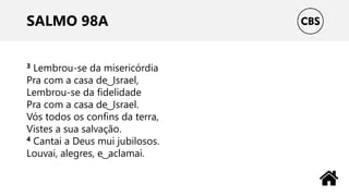 SALMO 98A
3 Lembrou-se da misericórdia
Pra com a casa de ͜ Israel,
Lembrou-se da fidelidade
Pra com a casa de ͜ Israel.
Vós todos os confins da terra,
Vistes a sua salvação.
4 Cantai a Deus mui jubilosos.
Louvai, alegres, e ͜ aclamai.
 