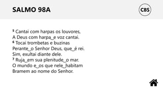 SALMO 98A
5 Cantai com harpas os louvores,
A Deus com harpa ͜ e voz cantai.
6 Tocai trombetas e buzinas
Perante ͜ o Senhor Deus, que ͜ é rei.
Sim, exultai diante dele.
7 Ruja ͜ em sua plenitude ͜ o mar.
O mundo e ͜ os que nele ͜ habitam
Bramem ao nome do Senhor.
 