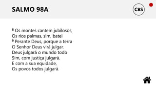 SALMO 98A
8 Os montes cantem jubilosos,
Os rios palmas, sim, batei
9 Perante Deus, porque a terra
O Senhor Deus virá julgar.
Deus julgará o mundo todo
Sim, com justiça julgará.
E com a sua equidade,
Os povos todos julgará.
 