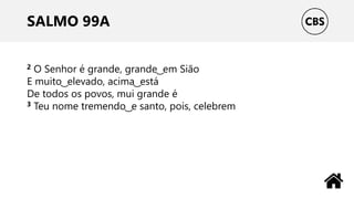 SALMO 99A
2 O Senhor é grande, grande ͜ em Sião
E muito ͜ elevado, acima ͜ está
De todos os povos, mui grande é
3 Teu nome tremendo ͜ e santo, pois, celebrem
 