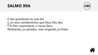 SALMO 99A
E eles guardavam as suas leis
E ͜ os seus mandamentos que Deus lhes deu
8 Tu lhes respondeste, ó nosso Deus
Perdoando ͜ os pecados, mas vingando ͜ os feitos
 