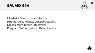 SALMO 99A
9 Exaltai a Deus, ao nosso Senhor
Perante ͜ o seu monte, prostrai-vos, pois
No seu santo monte, oh, exaltai
Porque o Senhor, o nosso Deus, é santo
 