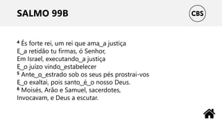SALMO 99B
4 És forte rei, um rei que ama ͜ a justiça
E ͜ a retidão tu firmas, ó Senhor,
Em Israel, executando ͜ a justiça
E ͜ o juízo vindo ͜ estabelecer
5 Ante ͜ o ͜ estrado sob os seus pés prostrai-vos
E ͜ o exaltai, pois santo ͜ é ͜ o nosso Deus.
6 Moisés, Arão e Samuel, sacerdotes,
Invocavam, e Deus a escutar.
 