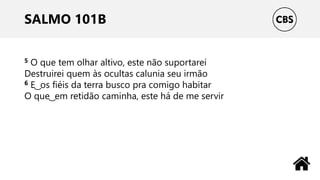 SALMO 101B
5 O que tem olhar altivo, este não suportarei
Destruirei quem às ocultas calunia seu irmão
6 E ͜ os fiéis da terra busco pra comigo habitar
O que ͜ em retidão caminha, este há de me servir
 
