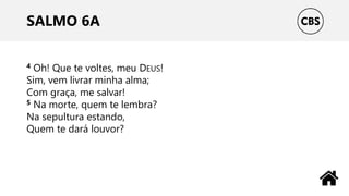 SALMO 6A
4 Oh! Que te voltes, meu DEUS!
Sim, vem livrar minha alma;
Com graça, me salvar!
5 Na morte, quem te lembra?
Na sepultura estando,
Quem te dará louvor?
 