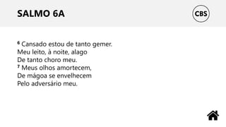 SALMO 6A
6 Cansado estou de tanto gemer.
Meu leito, à noite, alago
De tanto choro meu.
7 Meus olhos amortecem,
De mágoa se envelhecem
Pelo adversário meu.
 