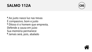 SALMO 112A
4 Ao justo nasce luz nas trevas
É compassivo, bom e justo
5 Ditoso é o homem que empresta,
Defende a causa em juízo
Sua memória permanece
6 Jamais será, pois, abalado
 