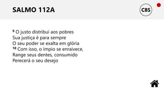 SALMO 112A
9 O justo distribui aos pobres
Sua justiça é para sempre
O seu poder se exalta em glória
10 Com isso, o ímpio se enraivece,
Range seus dentes, consumido
Perecerá o seu desejo
 