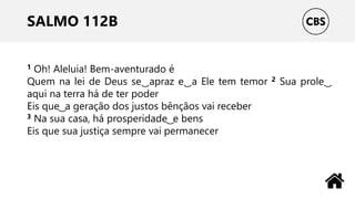 SALMO 112B
1 Oh! Aleluia! Bem-aventurado é
Quem na lei de Deus se ͜ apraz e ͜ a Ele tem temor 2 Sua prole ͜
aqui na terra há de ter poder
Eis que ͜ a geração dos justos bênçãos vai receber
3 Na sua casa, há prosperidade ͜ e bens
Eis que sua justiça sempre vai permanecer
 