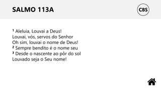 SALMO 113A
1 Aleluia, Louvai a Deus!
Louvai, vós, servos do Senhor
Oh sim, louvai o nome de Deus!
2 Sempre bendito é o nome seu
3 Desde o nascente ao pôr do sol
Louvado seja o Seu nome!
 