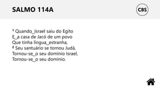 SALMO 114A
1 Quando ͜ Israel saiu do Egito
E ͜ a casa de Jacó de um povo
Que tinha língua ͜ estranha,
2 Seu santuário se tornou Judá,
Tornou-se ͜ o seu domínio Israel,
Tornou-se ͜ o seu domínio.
 