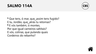 SALMO 114A
5 Que tens, ó mar, que ͜ assim tens fugido?
E tu, Jordão, que ͜ atrás tu retornas?
6 E vós também, ó montes,
Por que igual carneiros saltitais?
E vós, colinas, que pulando quais
Cordeiros do rebanho?
 