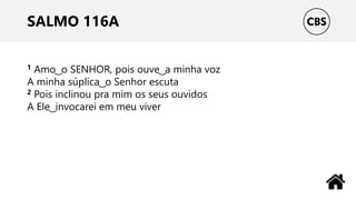 SALMO 116A
1 Amo ͜ o SENHOR, pois ouve ͜ a minha voz
A minha súplica ͜ o Senhor escuta
2 Pois inclinou pra mim os seus ouvidos
A Ele ͜ invocarei em meu viver
 
