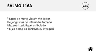 SALMO 116A
3 Laços de morte vieram me cercar,
De ͜ angústias do inferno fui tomado
Me ͜ entristeci, fiquei atribulado
4 E ͜ ao nome do SENHOR eu invoquei
 