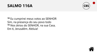 SALMO 116A
18 Eu cumprirei meus votos ao SENHOR
Sim, na presença do seu povo todo
19 Nos átrios do SENHOR, na sua Casa,
Em ti, Jerusalém. Aleluia!
 
