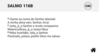 SALMO 116B
4 Clamei ao nome do Senhor dizendo:
A minha alma vem, Senhor, livrar
5 Justo ͜ é ͜ o Senhor e muito compassivo
Misericordioso ͜ é ͜ o nosso Deus
6 Pelos humildes, vela ͜ o Senhor
Prostrado ͜ estava, porém Deus me salvou
 