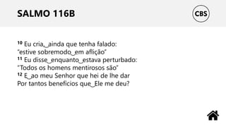 SALMO 116B
10 Eu cria, ͜ ainda que tenha falado:
“estive sobremodo ͜ em aflição”
11 Eu disse ͜ enquanto ͜ estava perturbado:
“Todos os homens mentirosos são”
12 E ͜ ao meu Senhor que hei de lhe dar
Por tantos benefícios que ͜ Ele me deu?
 