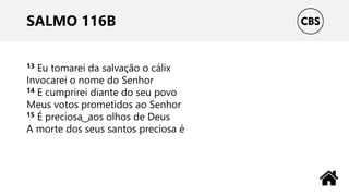SALMO 116B
13 Eu tomarei da salvação o cálix
Invocarei o nome do Senhor
14 E cumprirei diante do seu povo
Meus votos prometidos ao Senhor
15 É preciosa ͜ aos olhos de Deus
A morte dos seus santos preciosa é
 