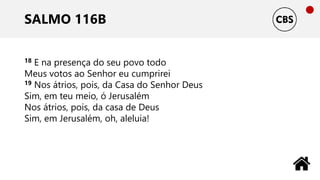SALMO 116B
18 E na presença do seu povo todo
Meus votos ao Senhor eu cumprirei
19 Nos átrios, pois, da Casa do Senhor Deus
Sim, em teu meio, ó Jerusalém
Nos átrios, pois, da casa de Deus
Sim, em Jerusalém, oh, aleluia!
 
