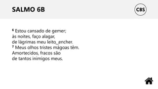 SALMO 6B
6 Estou cansado de gemer;
às noites, faço alagar,
de lágrimas meu leito ͜ encher.
7 Meus olhos tristes mágoas têm.
Amortecidos, fracos são
de tantos inimigos meus.
 