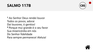 SALMO 117B
1 Ao Senhor Deus rendei louvor
Todos os povos, adorai
Dai louvores, ó gentios!
2 Porque mui grande é o seu favor
Sua misericórdia em nós
Do Senhor fidelidade
Para sempre permanece! Aleluia!
 