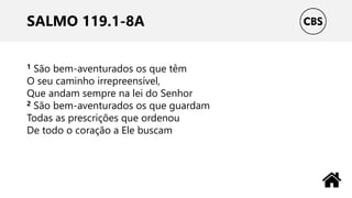 SALMO 119.1-8A
1 São bem-aventurados os que têm
O seu caminho irrepreensível,
Que andam sempre na lei do Senhor
2 São bem-aventurados os que guardam
Todas as prescrições que ordenou
De todo o coração a Ele buscam
 