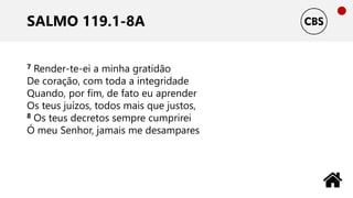 SALMO 119.1-8A
7 Render-te-ei a minha gratidão
De coração, com toda a integridade
Quando, por fim, de fato eu aprender
Os teus juízos, todos mais que justos,
8 Os teus decretos sempre cumprirei
Ó meu Senhor, jamais me desampares
 